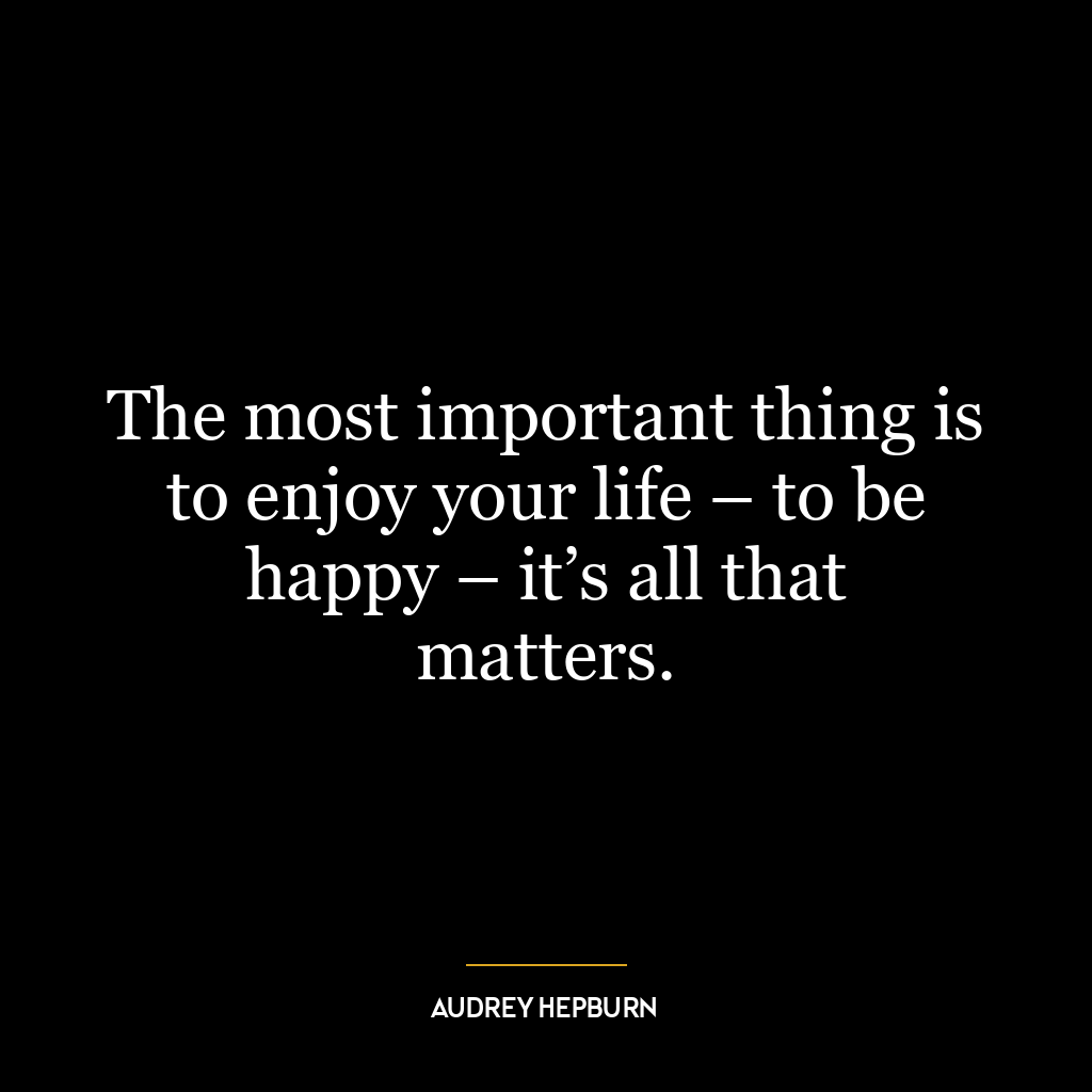 The most important thing is to enjoy your life – to be happy – it’s all that matters.