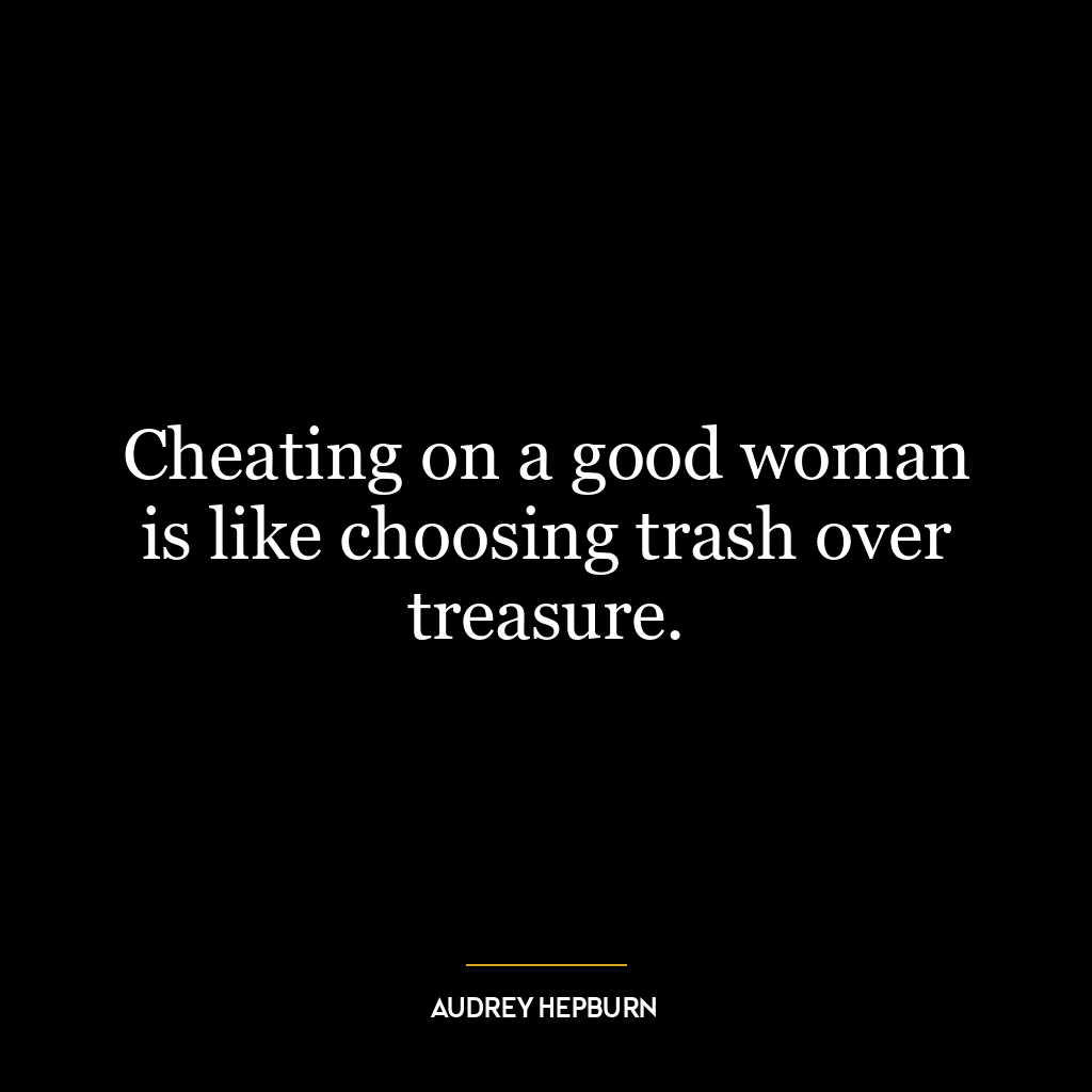 Cheating on a good woman is like choosing trash over treasure.