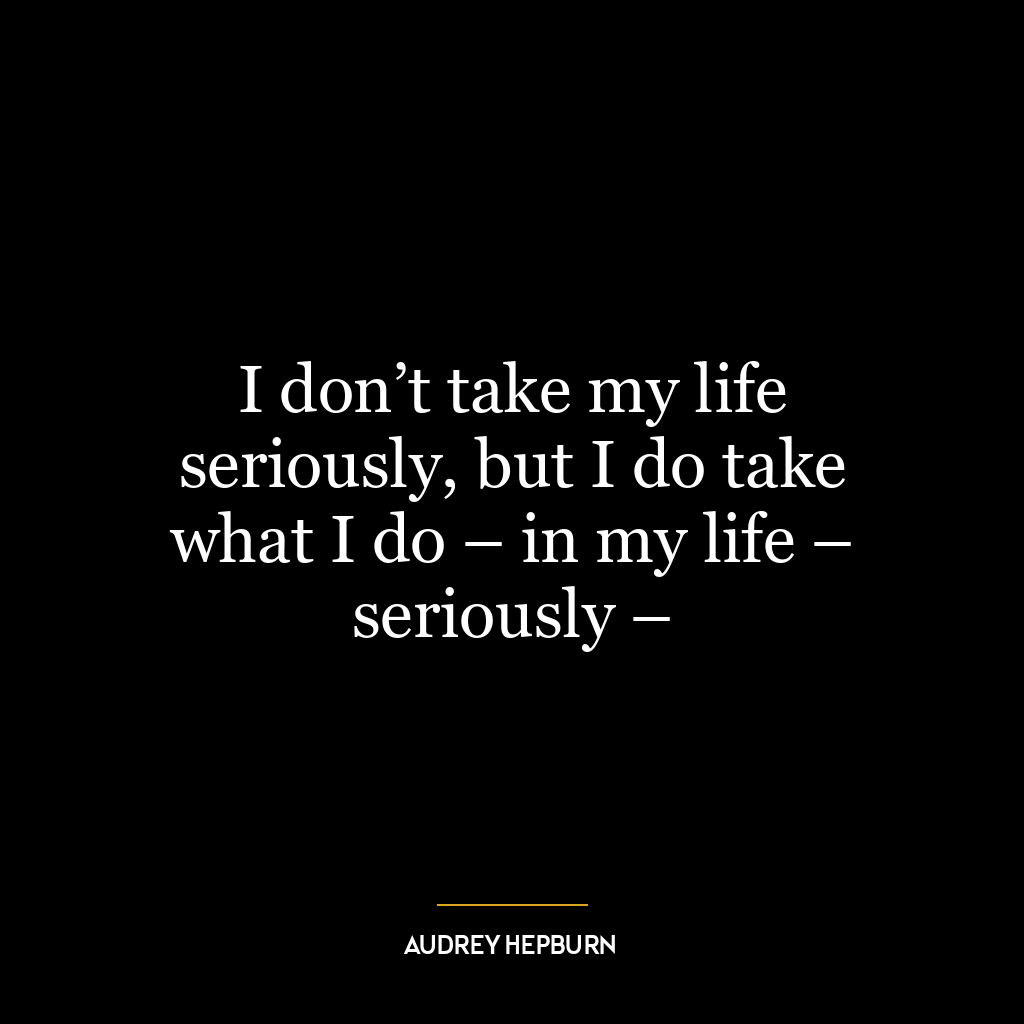 I don’t take my life seriously, but I do take what I do – in my life – seriously –