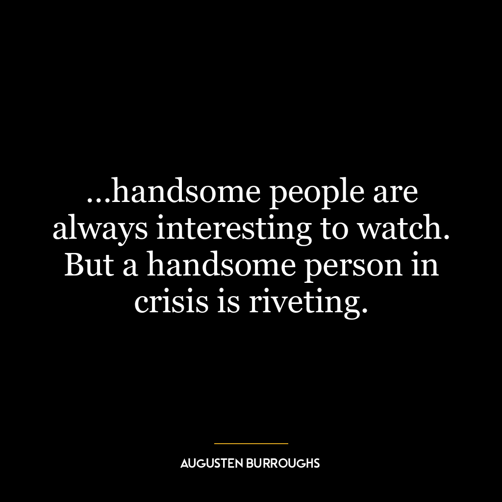 …handsome people are always interesting to watch. But a handsome person in crisis is riveting.