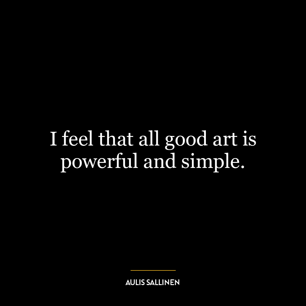 I feel that all good art is powerful and simple.