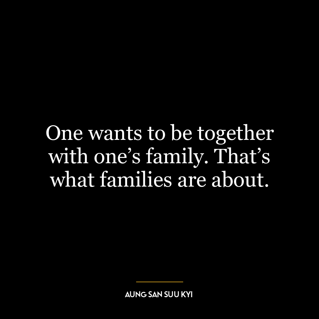 One wants to be together with one’s family. That’s what families are about.