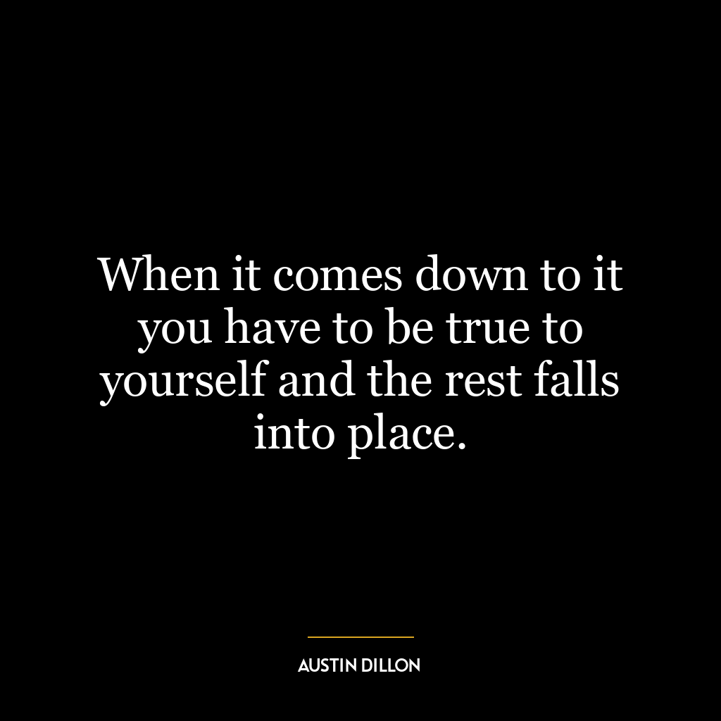 When it comes down to it you have to be true to yourself and the rest falls into place.