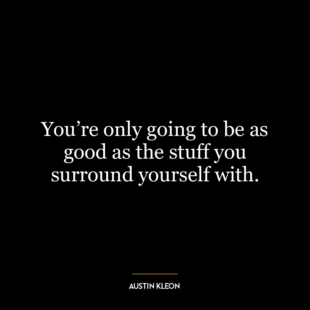 You’re only going to be as good as the stuff you surround yourself with.