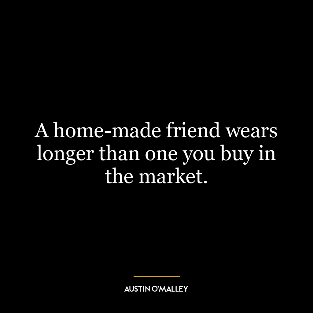 A home-made friend wears longer than one you buy in the market.