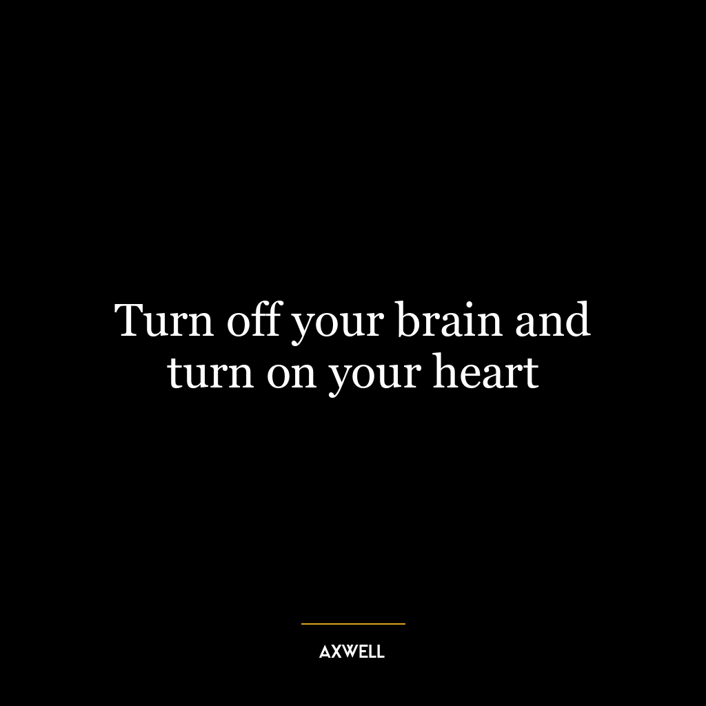 Turn off your brain and turn on your heart