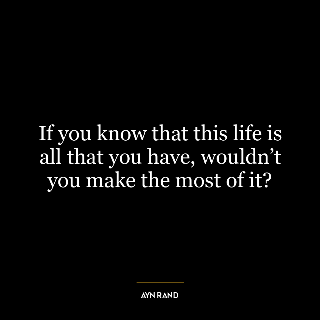 If you know that this life is all that you have, wouldn’t you make the most of it?