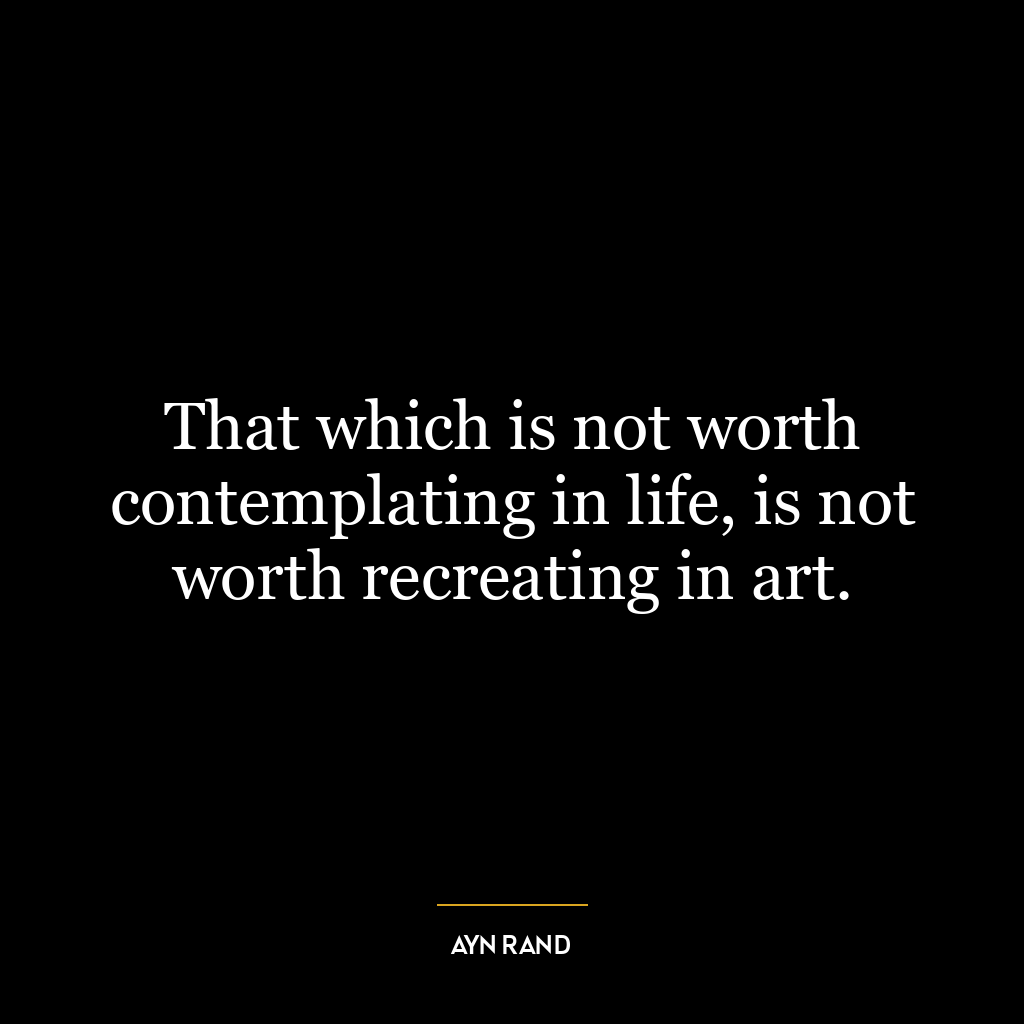 That which is not worth contemplating in life, is not worth recreating in art.