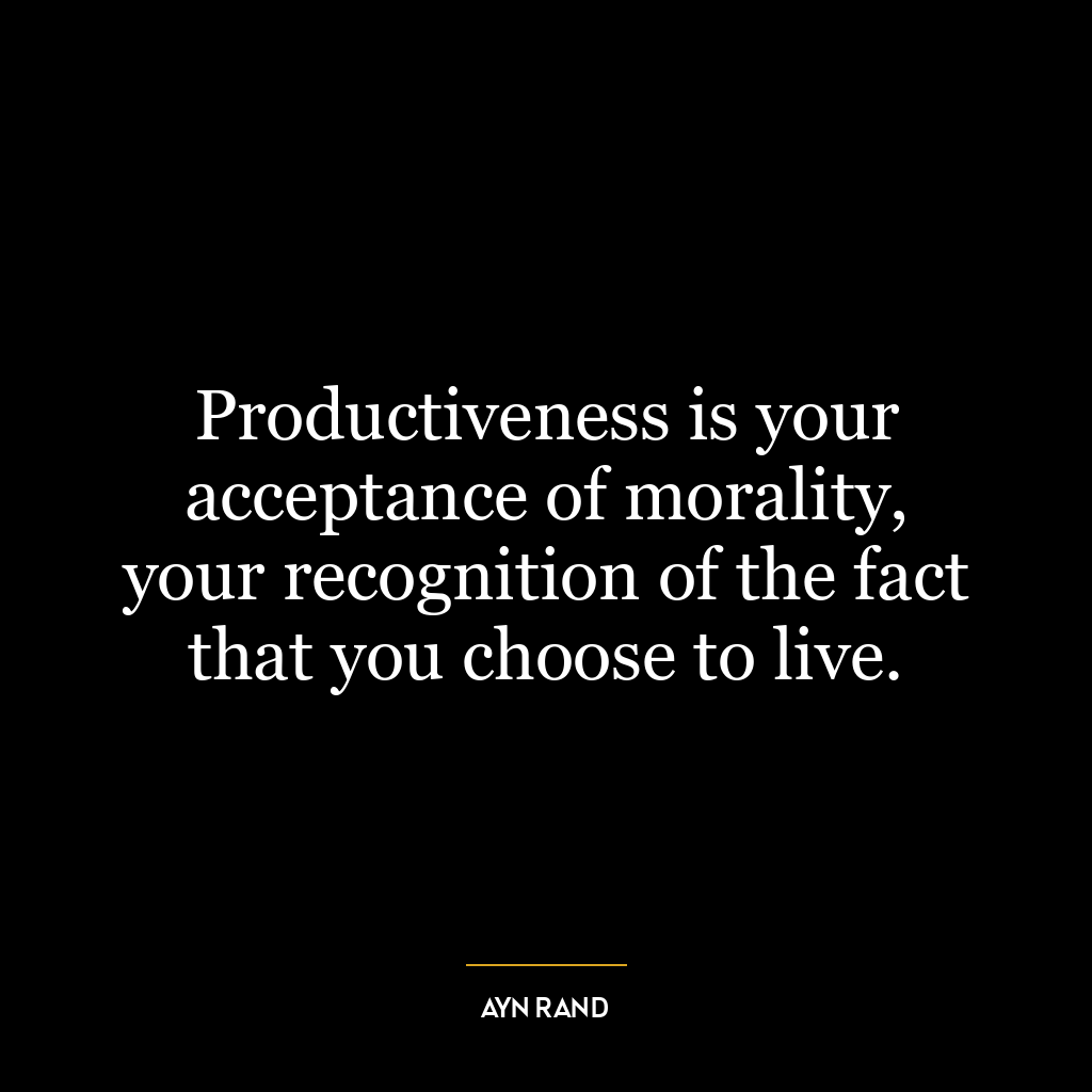 Productiveness is your acceptance of morality, your recognition of the fact that you choose to live.