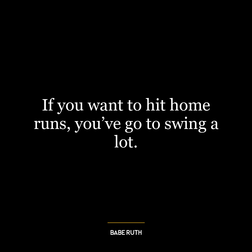 If you want to hit home runs, you’ve go to swing a lot.