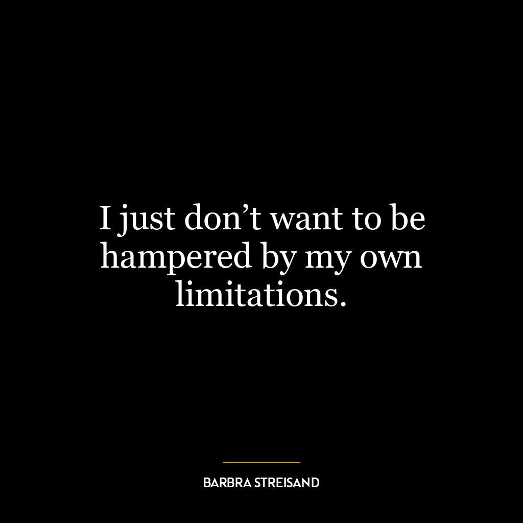 I just don’t want to be hampered by my own limitations.