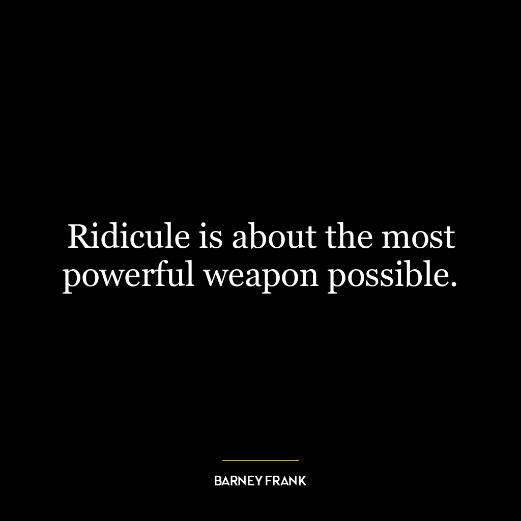 Ridicule is about the most powerful weapon possible.