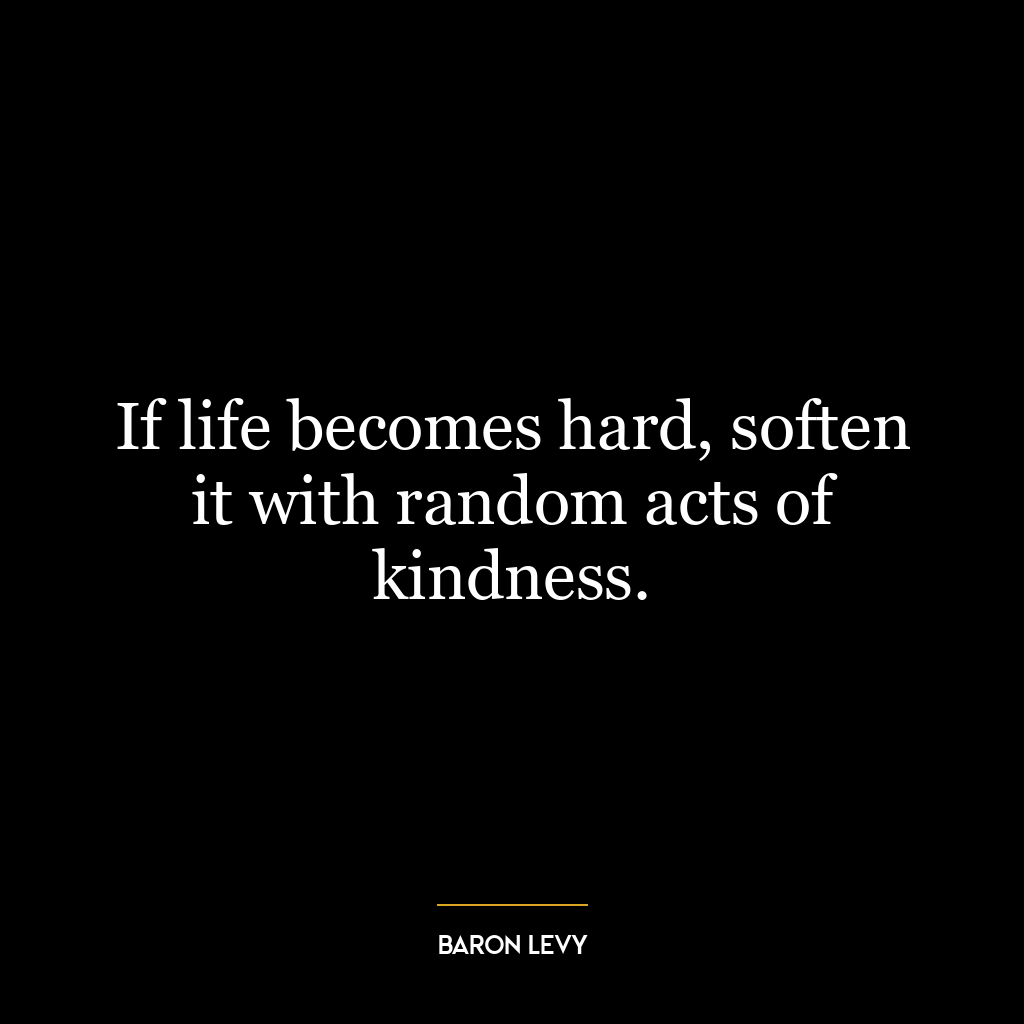 If life becomes hard, soften it with random acts of kindness.