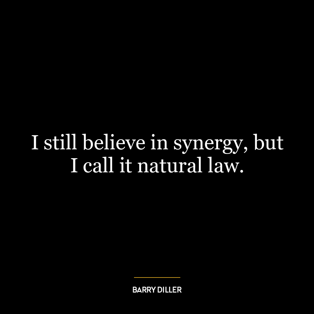 I still believe in synergy, but I call it natural law.