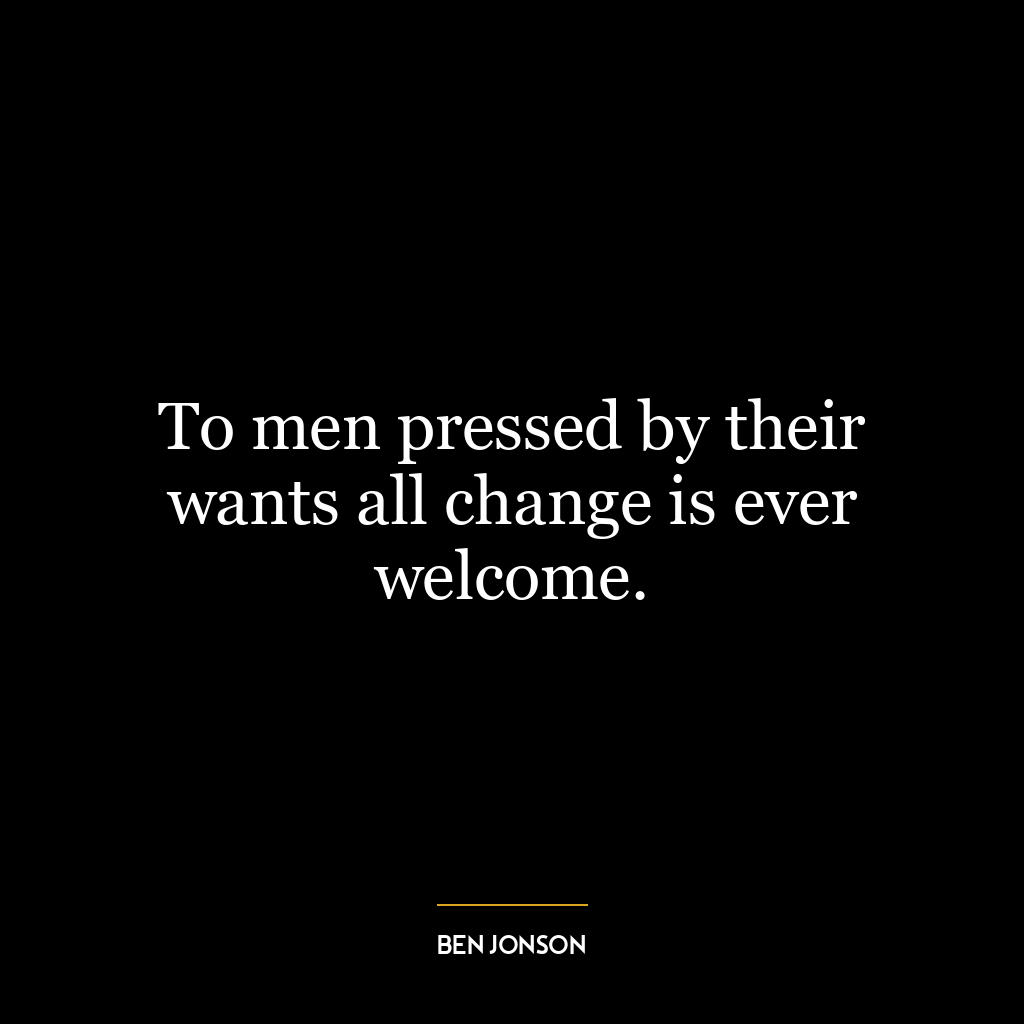 To men pressed by their wants all change is ever welcome.