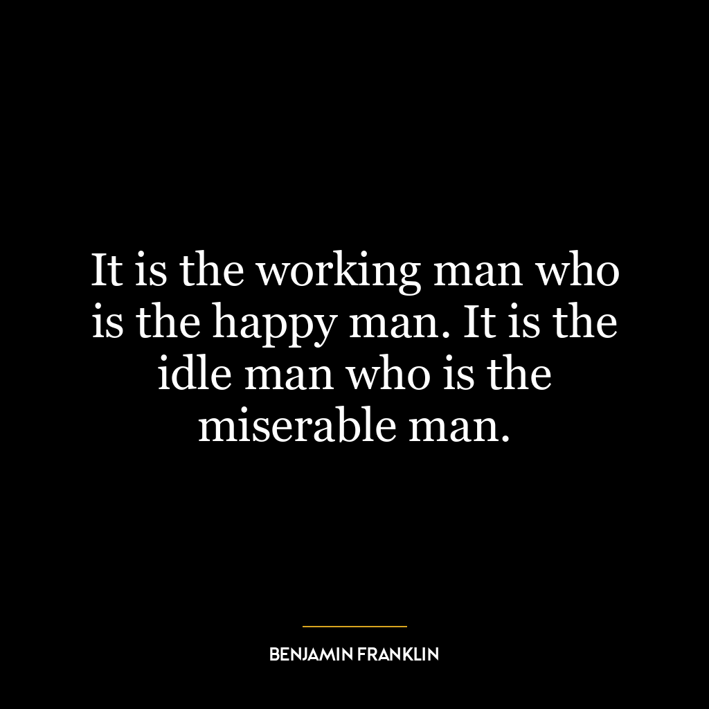 It is the working man who is the happy man. It is the idle man who is the miserable man.