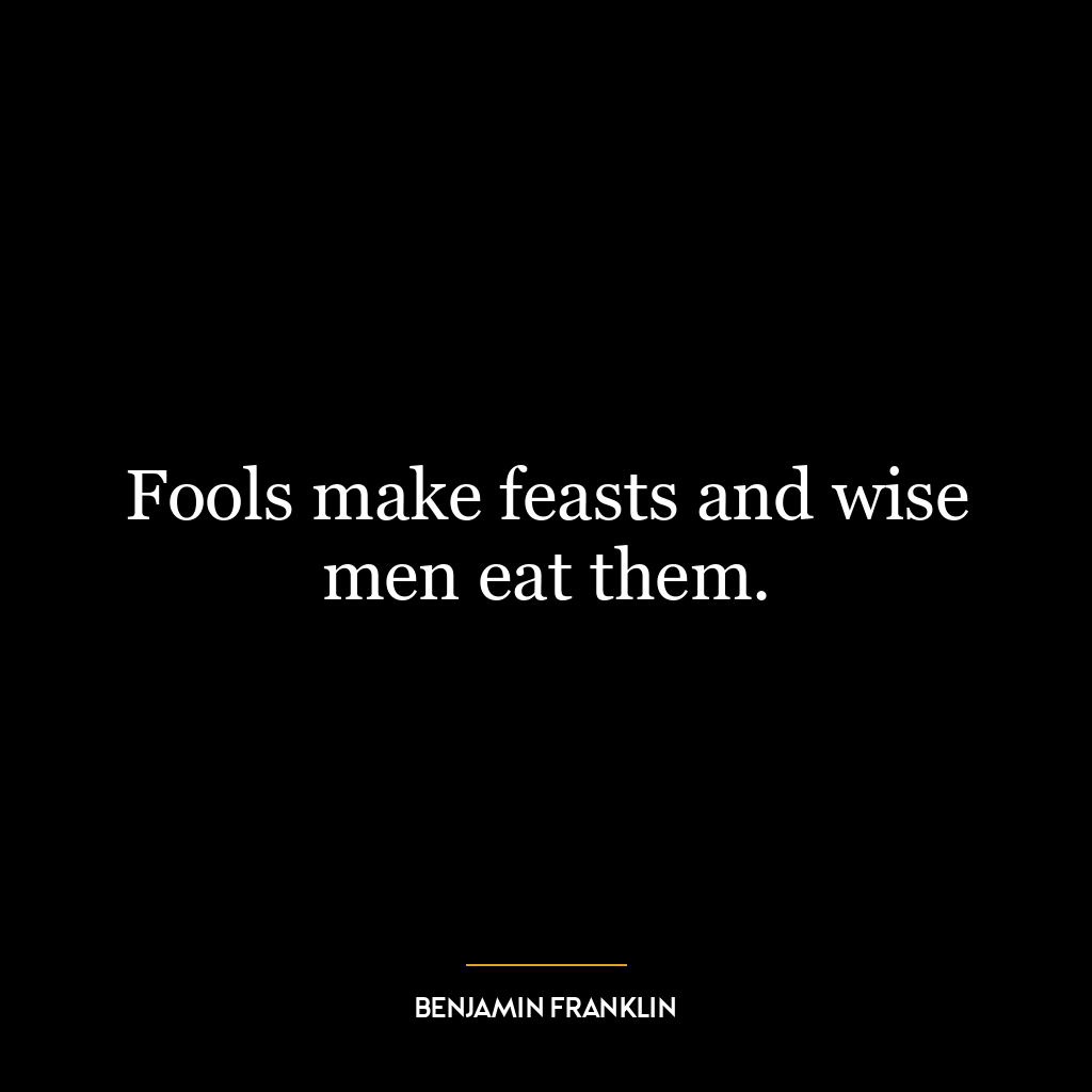 Fools make feasts and wise men eat them.