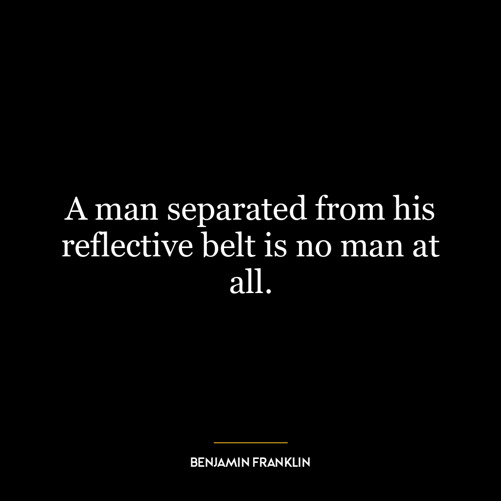 A man separated from his reflective belt is no man at all.