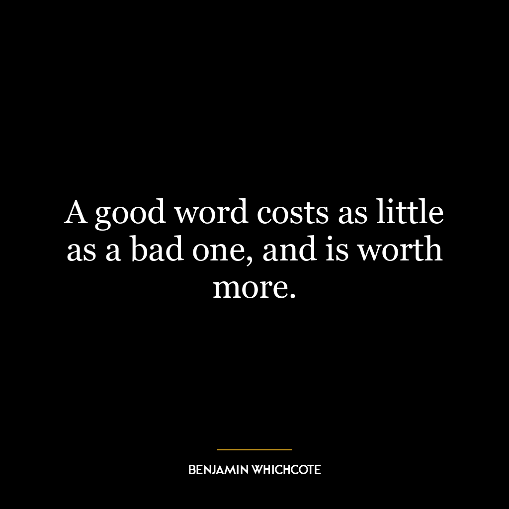 A good word costs as little as a bad one, and is worth more.