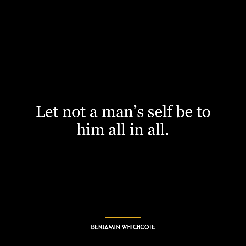 Let not a man’s self be to him all in all.