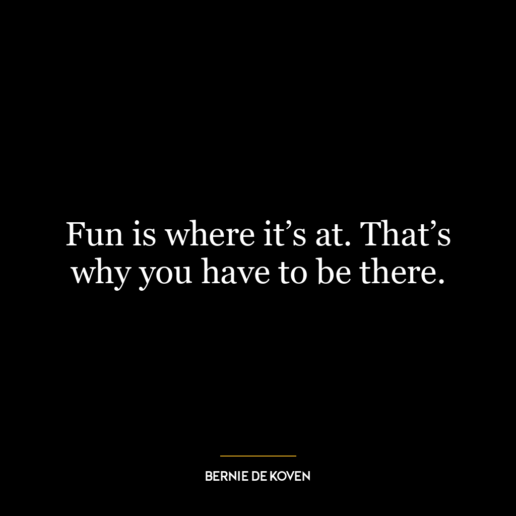 Fun is where it’s at. That’s why you have to be there.