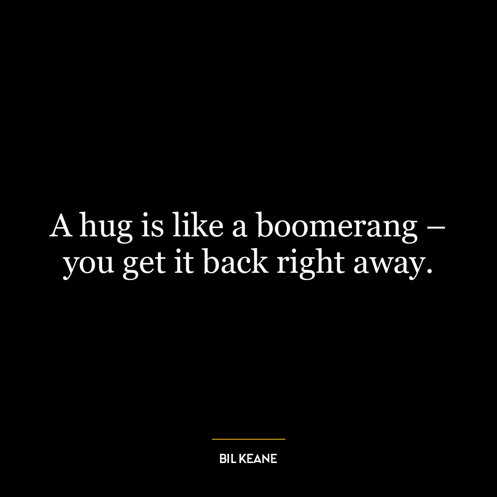 A hug is like a boomerang – you get it back right away.