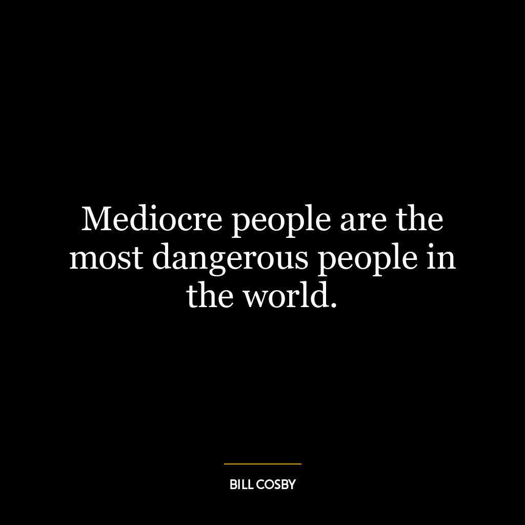 Mediocre people are the most dangerous people in the world.