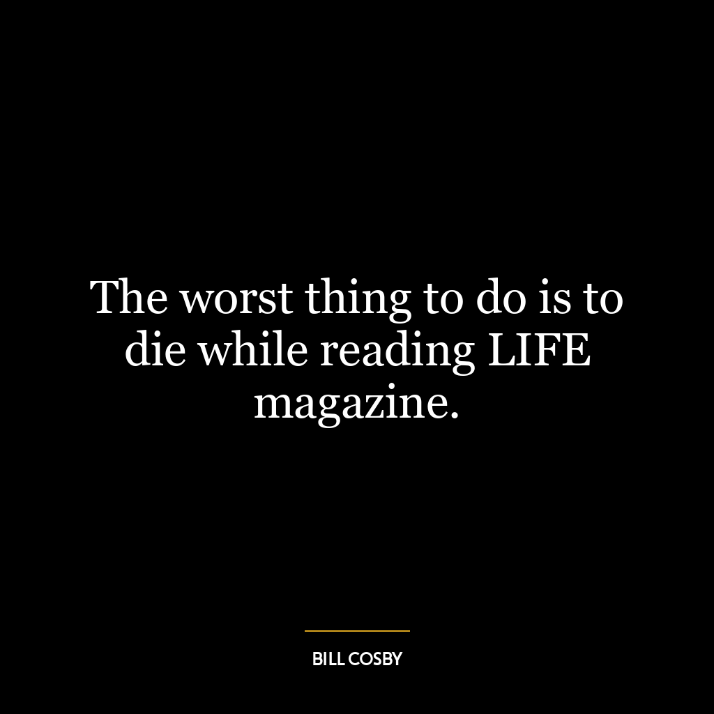 The worst thing to do is to die while reading LIFE magazine.