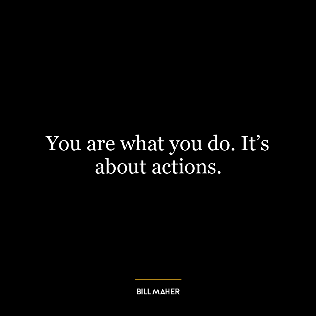 You are what you do. It’s about actions.