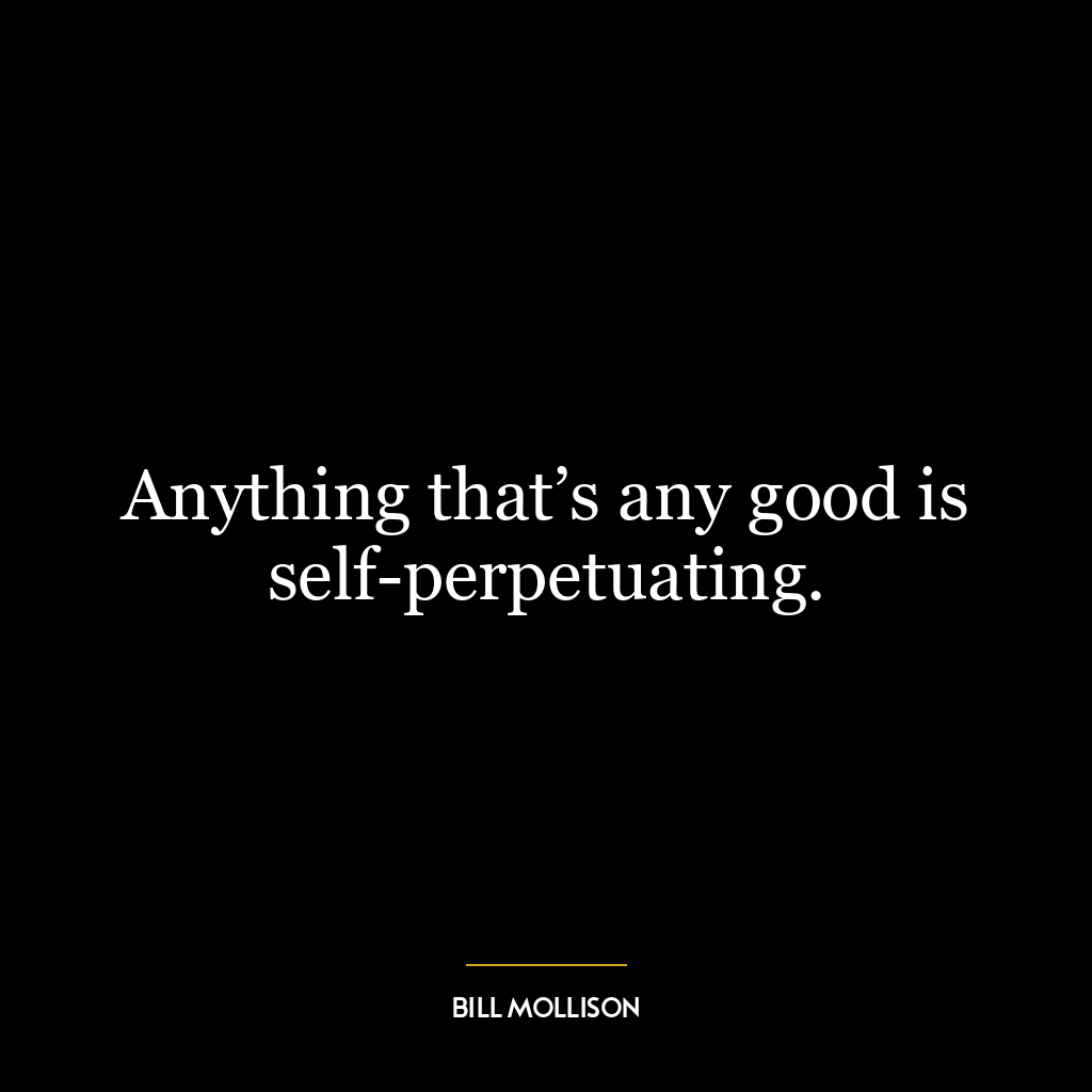 Anything that’s any good is self-perpetuating.