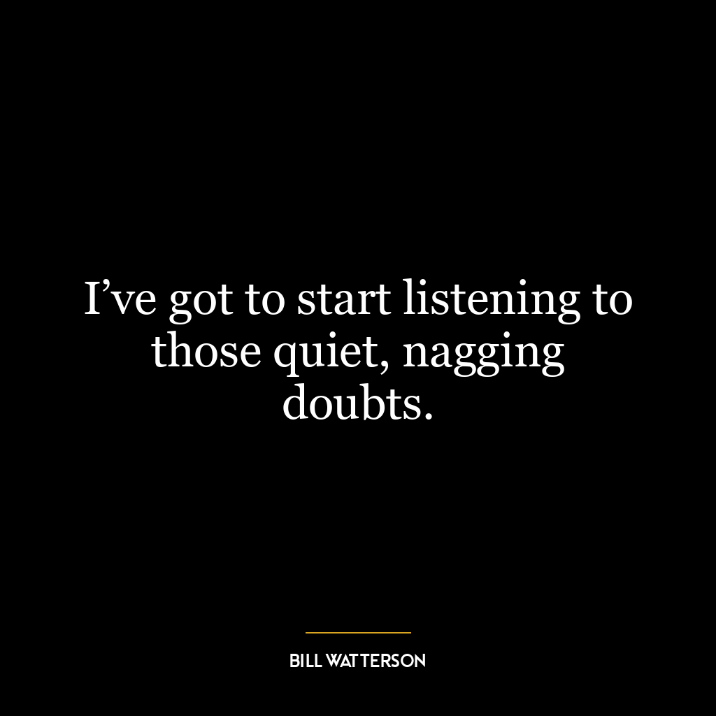 I’ve got to start listening to those quiet, nagging doubts.