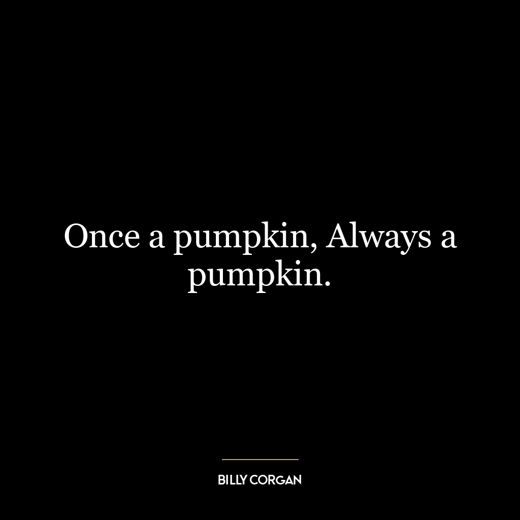 Once a pumpkin, Always a pumpkin.