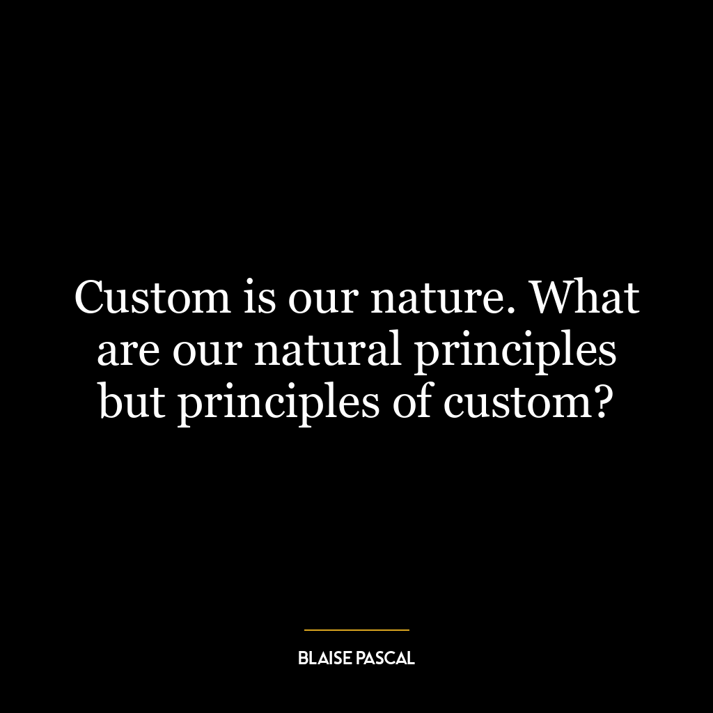 Custom is our nature. What are our natural principles but principles of custom?