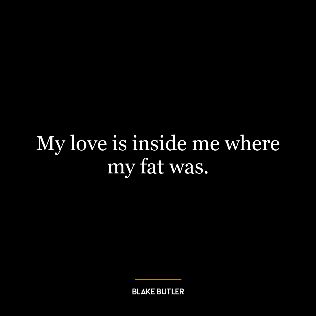 My love is inside me where my fat was.