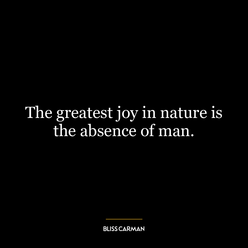 The greatest joy in nature is the absence of man.