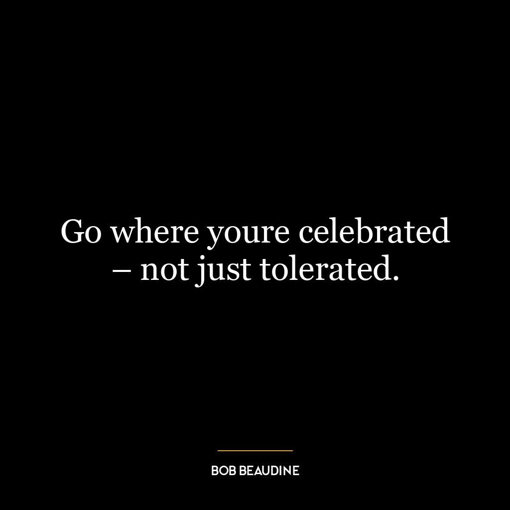 Go where youre celebrated – not just tolerated.