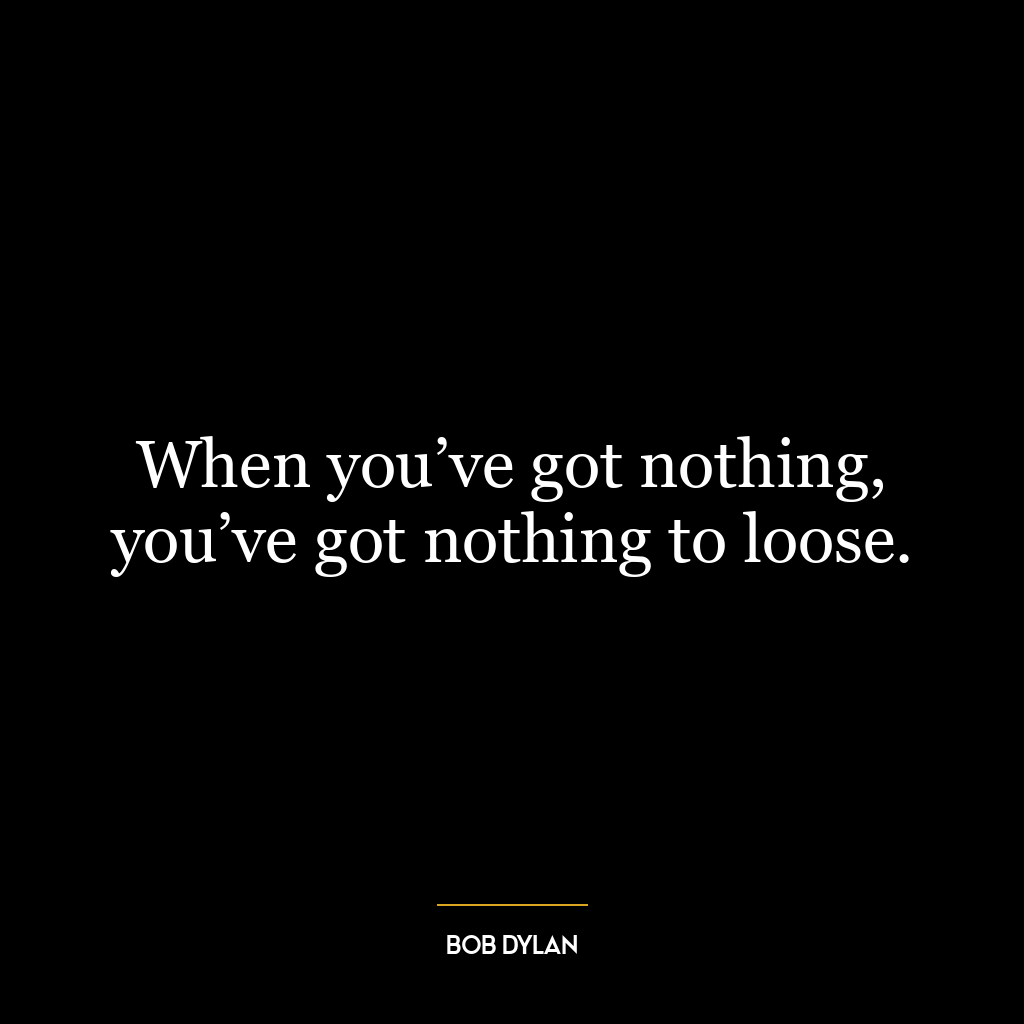 When you’ve got nothing, you’ve got nothing to loose.