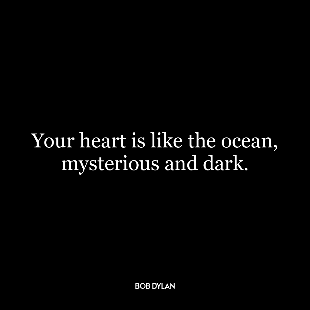 Your heart is like the ocean, mysterious and dark.