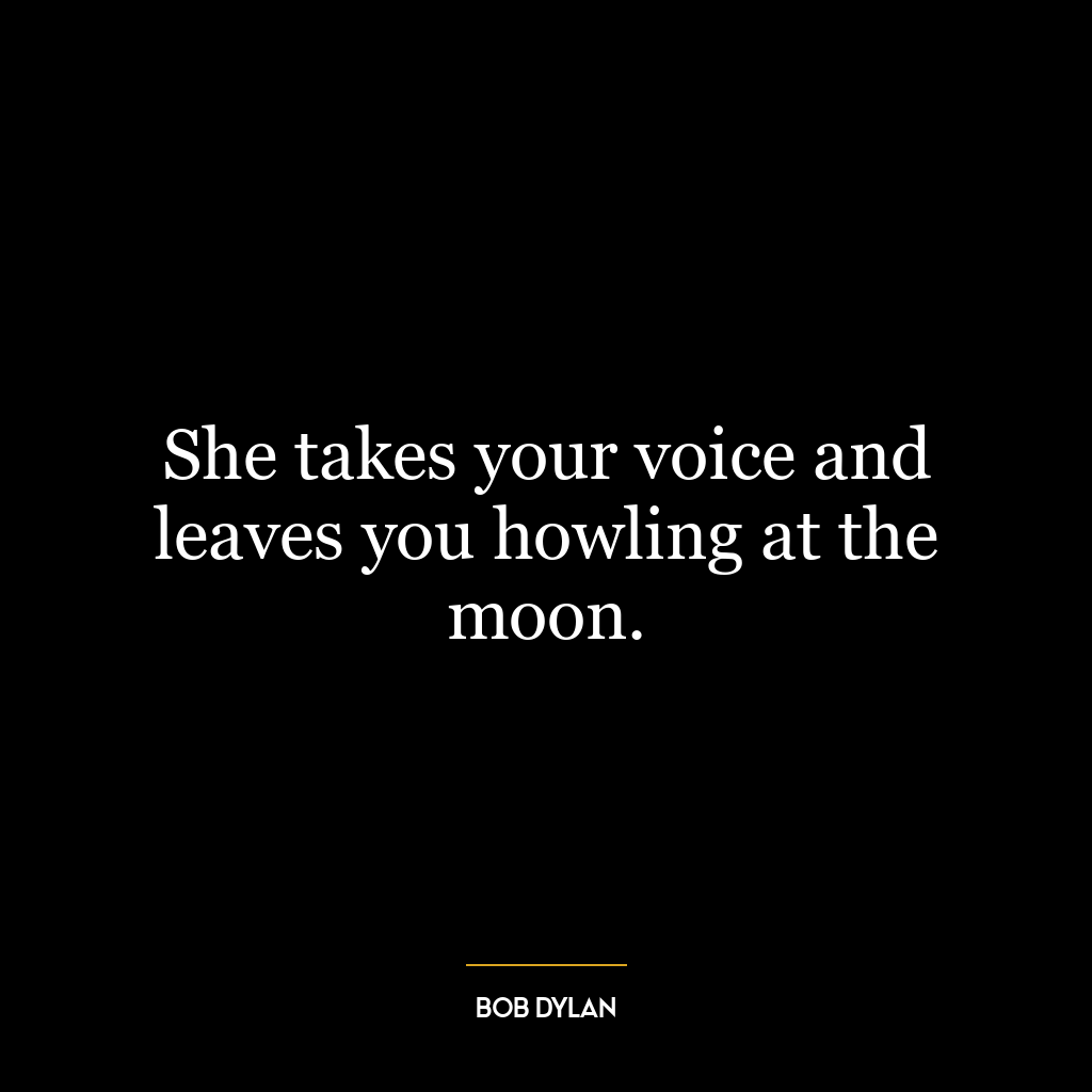 She takes your voice and leaves you howling at the moon.