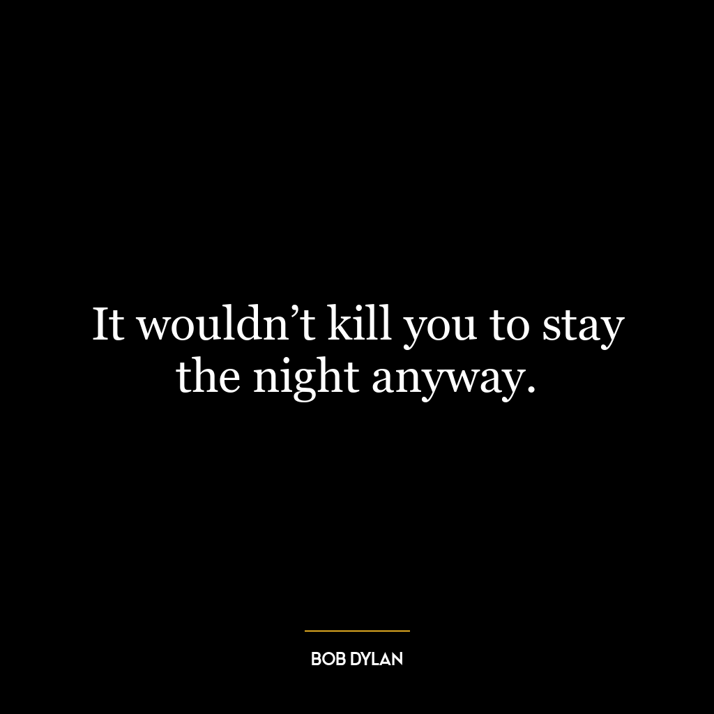 It wouldn’t kill you to stay the night anyway.