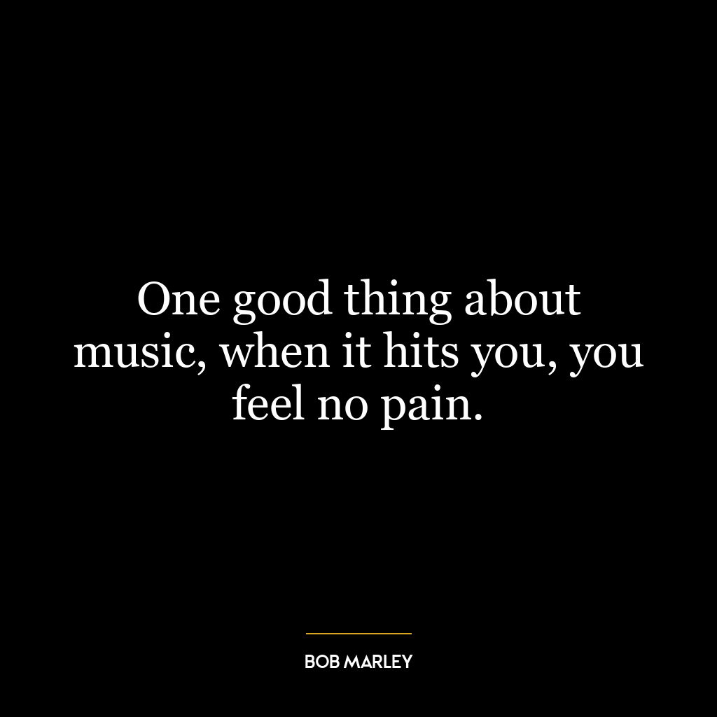 One good thing about music, when it hits you, you feel no pain.