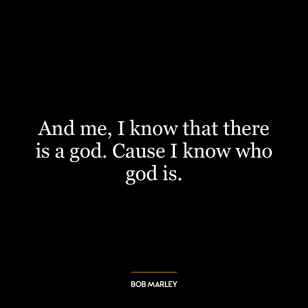 And me, I know that there is a god. Cause I know who god is.