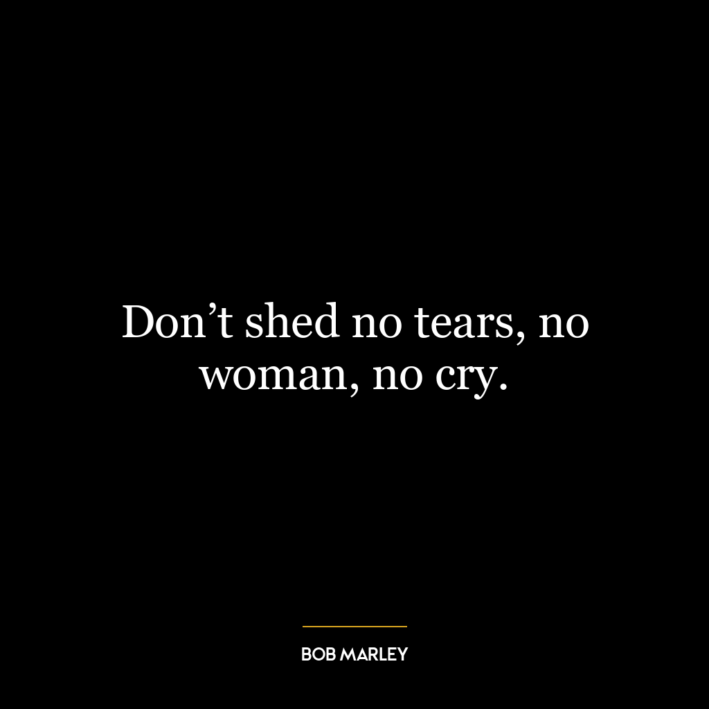 Don’t shed no tears, no woman, no cry.