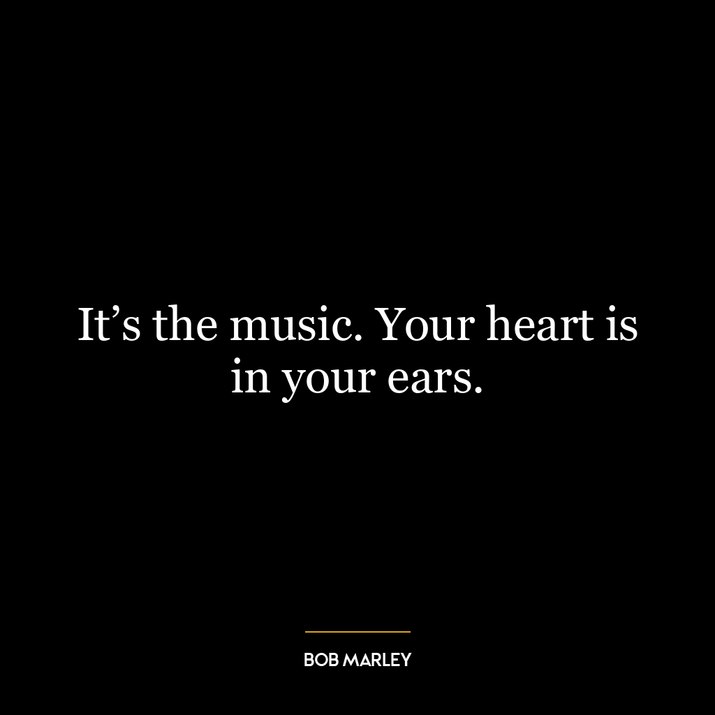 It’s the music. Your heart is in your ears.