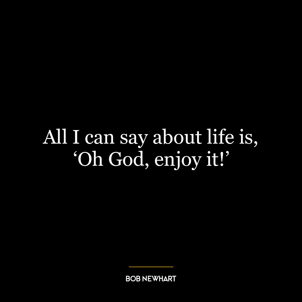 All I can say about life is, ‘Oh God, enjoy it!’