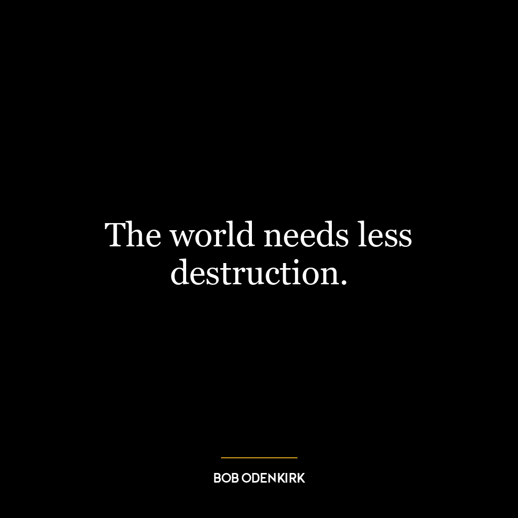 The world needs less destruction.