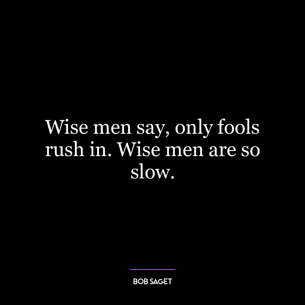 Wise men say, only fools rush in. Wise men are so slow.