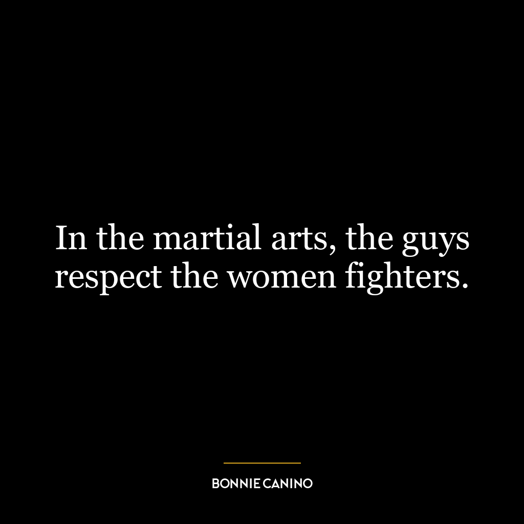 In the martial arts, the guys respect the women fighters.