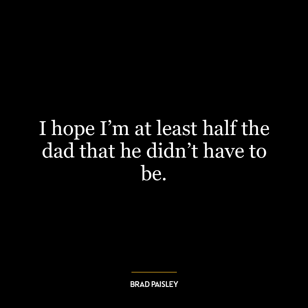 I hope I’m at least half the dad that he didn’t have to be.