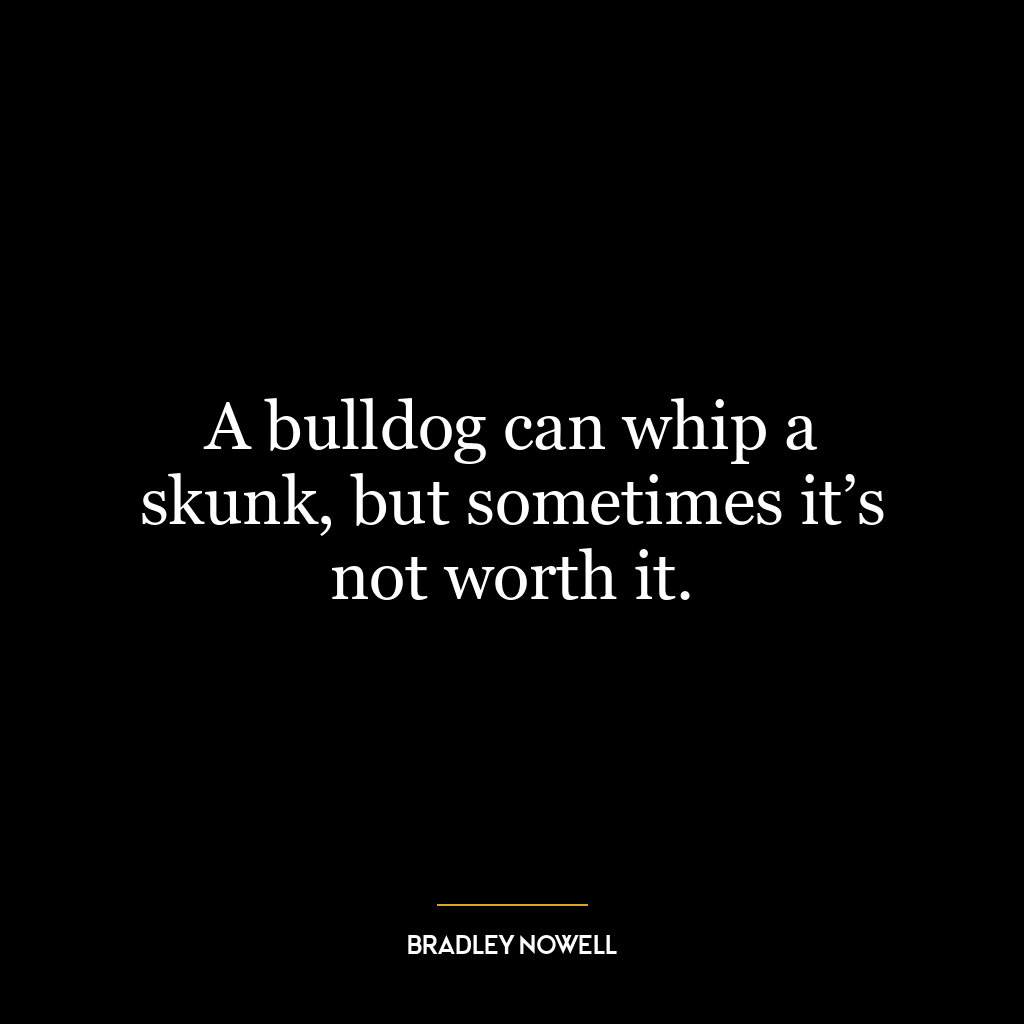 A bulldog can whip a skunk, but sometimes it’s not worth it.